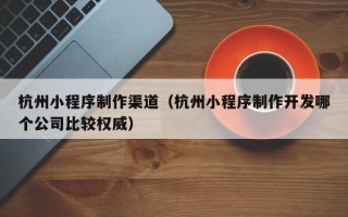 博罗杭州小程序制作渠道（杭州小程序制作开发哪个公司比较权威）