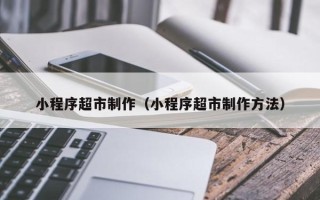 博罗小程序超市制作（小程序超市制作方法）